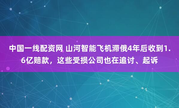 中国一线配资网 山河智能飞机滞俄4年后收到1.6亿赔款，这些受损公司也在追讨、起诉
