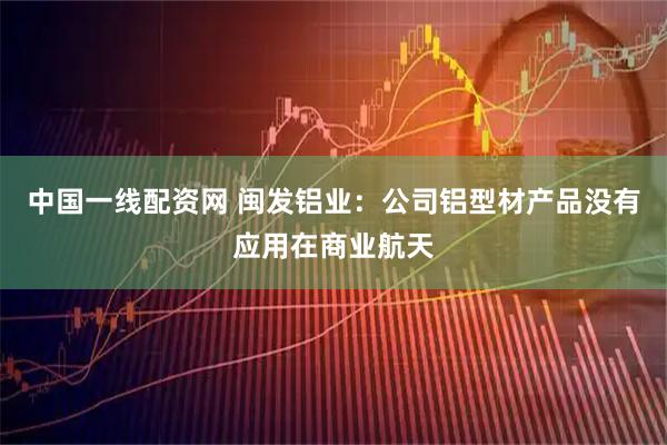 中国一线配资网 闽发铝业：公司铝型材产品没有应用在商业航天