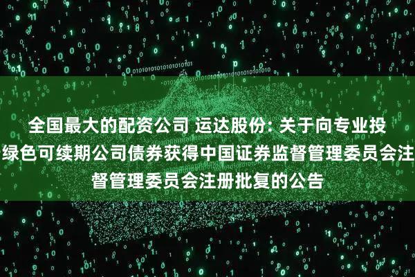 全国最大的配资公司 运达股份: 关于向专业投资者公开发行绿色可续期公司债券获得中国证券监督管理委员会注册批复的公告