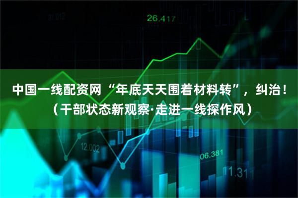 中国一线配资网 “年底天天围着材料转”，纠治！（干部状态新观察·走进一线探作风）