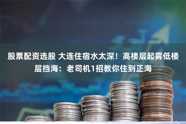 股票配资选股 大连住宿水太深！高楼层起雾低楼层挡海：老司机1招教你住到正海