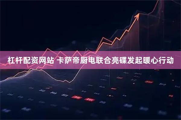 杠杆配资网站 卡萨帝厨电联合亮碟发起暖心行动