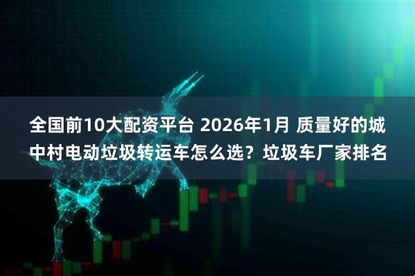 全国前10大配资平台 2026年1月 质量好的城中村电动垃圾转运车怎么选？垃圾车厂家排名