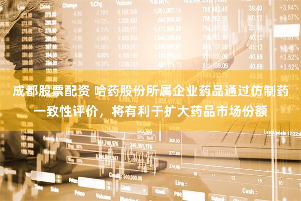 成都股票配资 哈药股份所属企业药品通过仿制药一致性评价，将有利于扩大药品市场份额