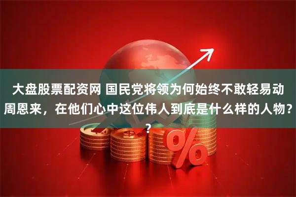 大盘股票配资网 国民党将领为何始终不敢轻易动周恩来，在他们心中这位伟人到底是什么样的人物？