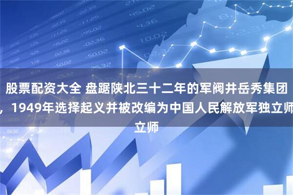 股票配资大全 盘踞陕北三十二年的军阀井岳秀集团，1949年选择起义并被改编为中国人民解放军独立师