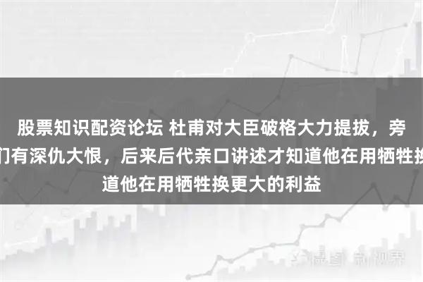 股票知识配资论坛 杜甫对大臣破格大力提拔，旁人都猜测他们有深仇大恨，后来后代亲口讲述才知道他在用牺牲换更大的利益