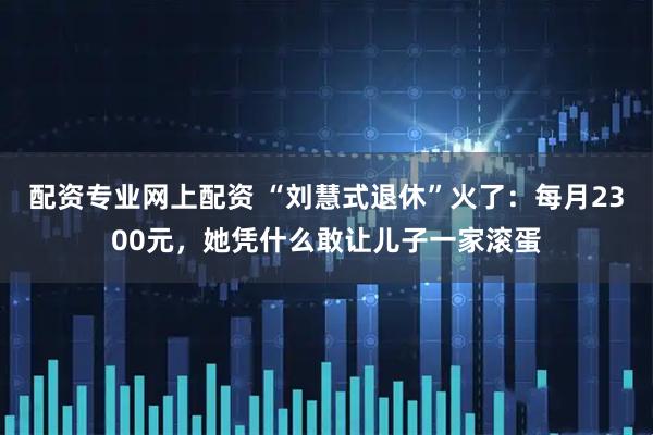 配资专业网上配资 “刘慧式退休”火了：每月2300元，她凭什么敢让儿子一家滚蛋