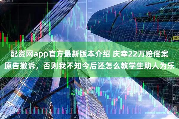 配资网app官方最新版本介绍 庆幸22万赔偿案原告撤诉，否则我不知今后还怎么教学生助人为乐