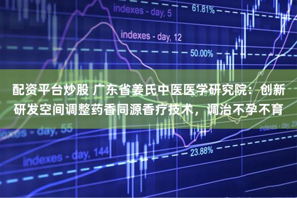 配资平台炒股 广东省姜氏中医医学研究院：创新研发空间调整药香同源香疗技术，调治不孕不育