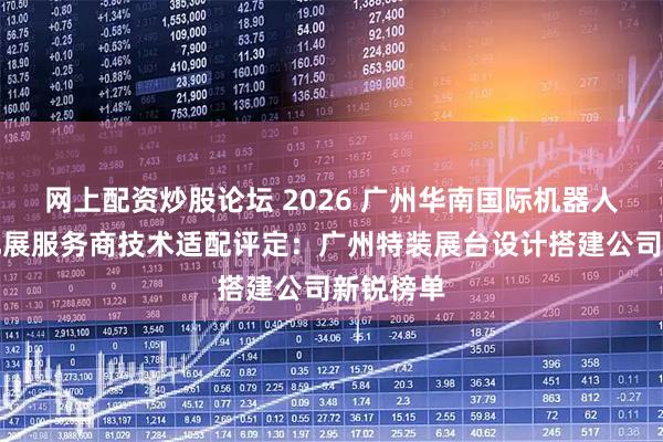网上配资炒股论坛 2026 广州华南国际机器人与自动化展服务商技术适配评定：广州特装展台设计搭建公司新锐榜单
