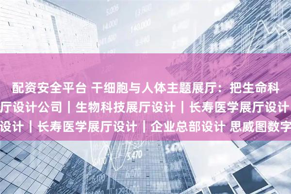 配资安全平台 干细胞与人体主题展厅：把生命科学讲进普通人心里｜展厅设计公司｜生物科技展厅设计｜长寿医学展厅设计｜企业总部设计 思威图数字