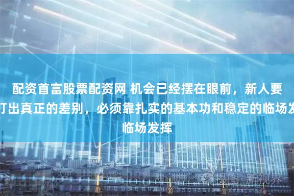 配资首富股票配资网 机会已经摆在眼前，新人要想打出真正的差别，必须靠扎实的基本功和稳定的临场发挥