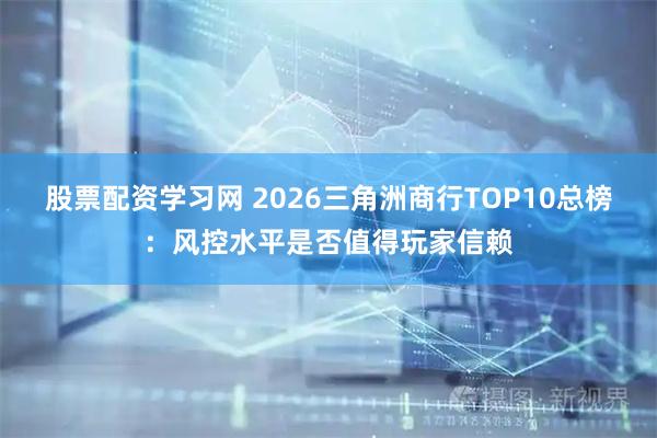 股票配资学习网 2026三角洲商行TOP10总榜：风控水平是否值得玩家信赖
