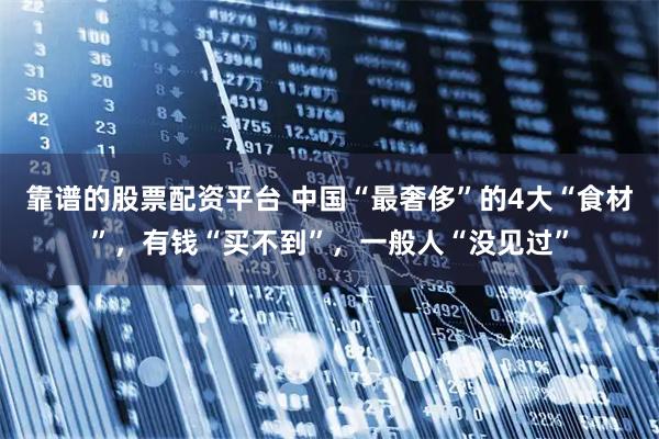 靠谱的股票配资平台 中国“最奢侈”的4大“食材”，有钱“买不到”，一般人“没见过”