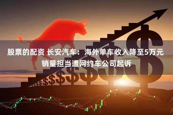 股票的配资 长安汽车：海外单车收入降至5万元 销量担当遭网约车公司起诉
