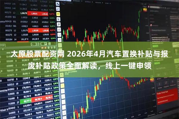 太原股票配资网 2026年4月汽车置换补贴与报废补贴政策全面解读，线上一键申领