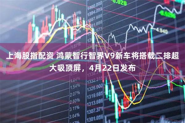 上海股指配资 鸿蒙智行智界V9新车将搭载二排超大吸顶屏，4月22日发布