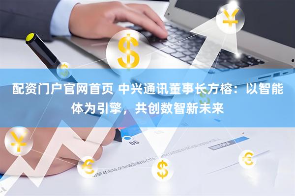 配资门户官网首页 中兴通讯董事长方榕：以智能体为引擎，共创数智新未来