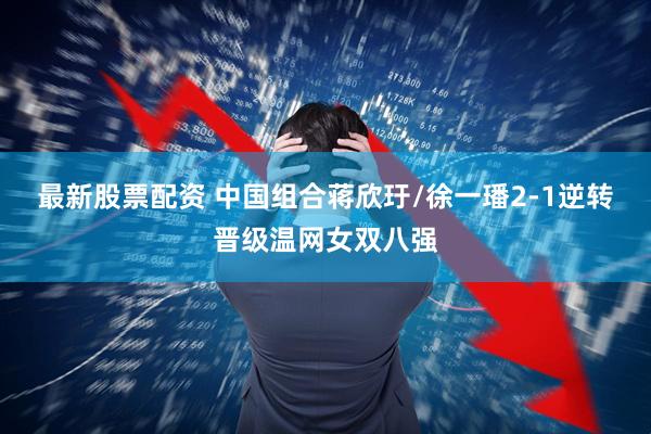最新股票配资 中国组合蒋欣玗/徐一璠2-1逆转晋级温网女双八强