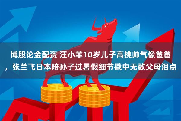 博股论金配资 汪小菲10岁儿子高挑帅气像爸爸，张兰飞日本陪孙子过暑假细节戳中无数父母泪点