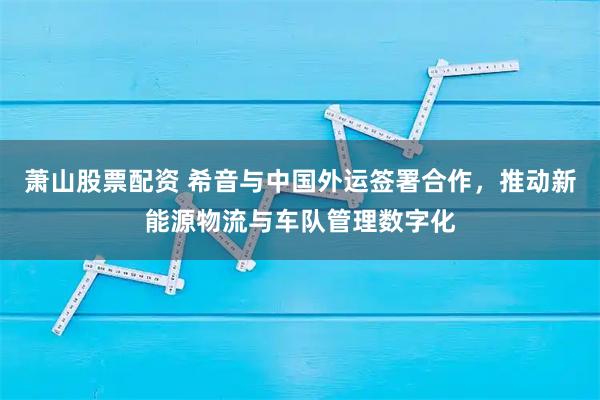 萧山股票配资 希音与中国外运签署合作，推动新能源物流与车队管理数字化