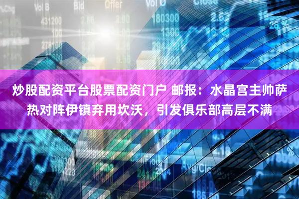 炒股配资平台股票配资门户 邮报：水晶宫主帅萨热对阵伊镇弃用坎沃，引发俱乐部高层不满