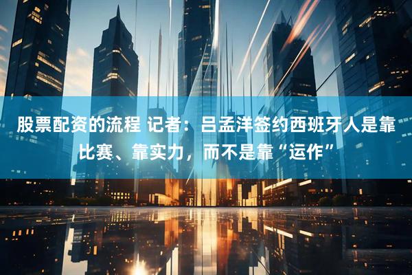 股票配资的流程 记者：吕孟洋签约西班牙人是靠比赛、靠实力，而不是靠“运作”