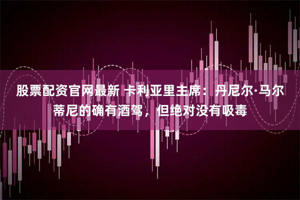 股票配资官网最新 卡利亚里主席：丹尼尔·马尔蒂尼的确有酒驾，但绝对没有吸毒
