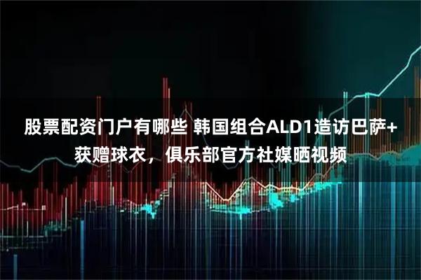 股票配资门户有哪些 韩国组合ALD1造访巴萨+获赠球衣，俱乐部官方社媒晒视频