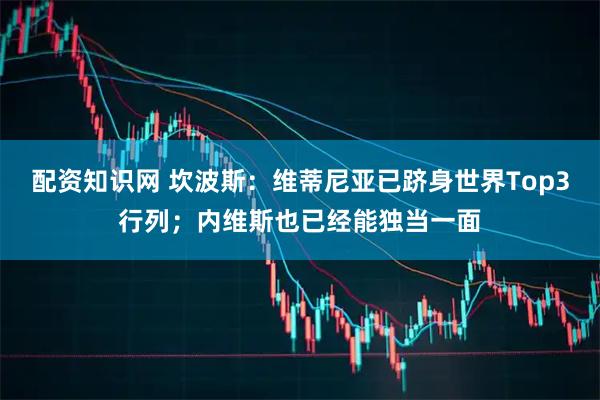 配资知识网 坎波斯：维蒂尼亚已跻身世界Top3行列；内维斯也已经能独当一面