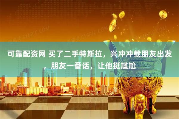 可靠配资网 买了二手特斯拉，兴冲冲载朋友出发，朋友一番话，让他挺尴尬