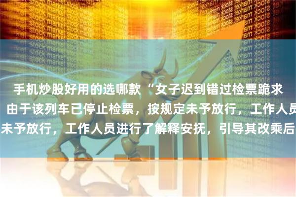 手机炒股好用的选哪款 “女子迟到错过检票跪求工作人员”，最新通报：由于该列车已停止检票，按规定未予放行，工作人员进行了解释安抚，引导其改乘后续车次