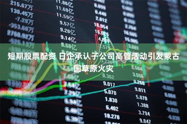 短期股票配资 日企承认子公司高管活动引发蒙古国草原火灾