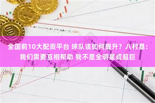 全国前10大配资平台 球队该如何提升？八村塁：我们需要互相帮助 我不是全明星或超巨